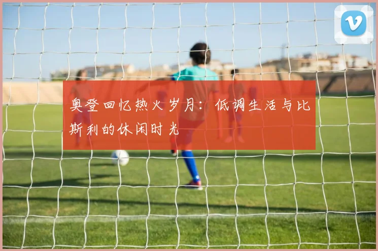 奥登回忆热火岁月：低调生活与比斯利的休闲时光
