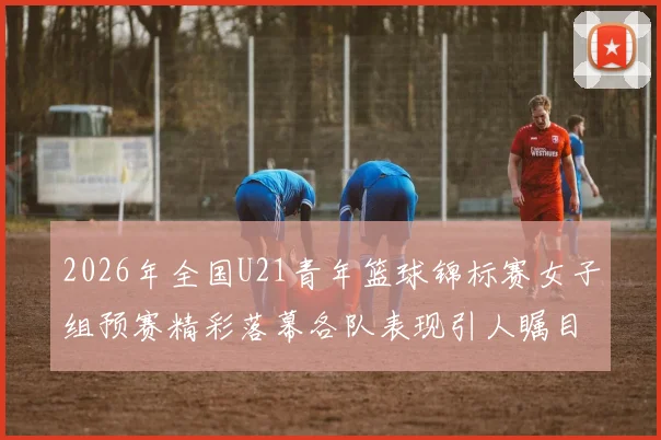 2026年全国U21青年篮球锦标赛女子组预赛精彩落幕各队表现引人瞩目