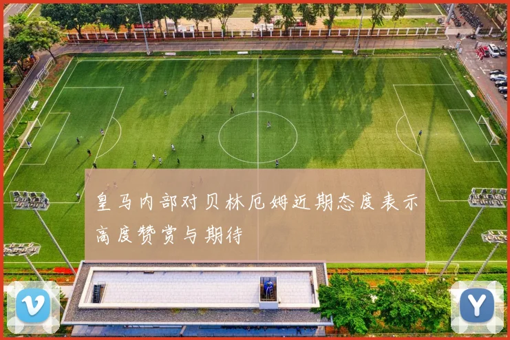 皇马内部对贝林厄姆近期态度表示高度赞赏与期待