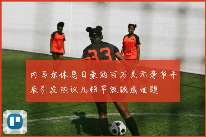 内马尔休息日豪购百万美元奢华手表引发热议几顿早饭钱成话题