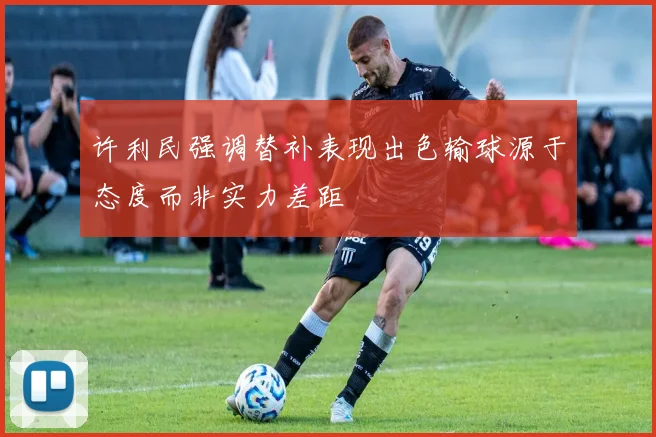 许利民强调替补表现出色输球源于态度而非实力差距