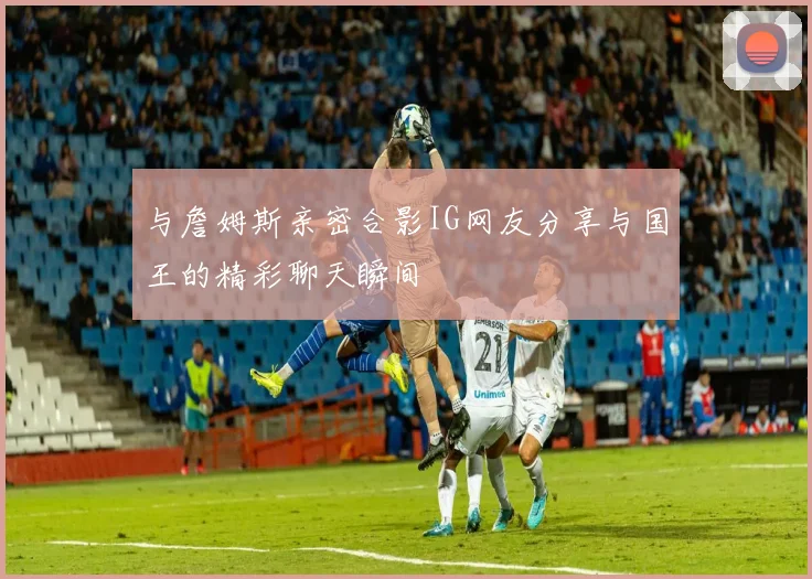 与詹姆斯亲密合影IG网友分享与国王的精彩聊天瞬间