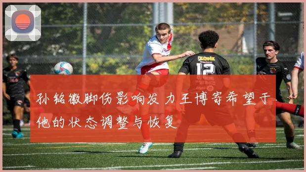 孙铭徽脚伤影响发力王博寄希望于他的状态调整与恢复