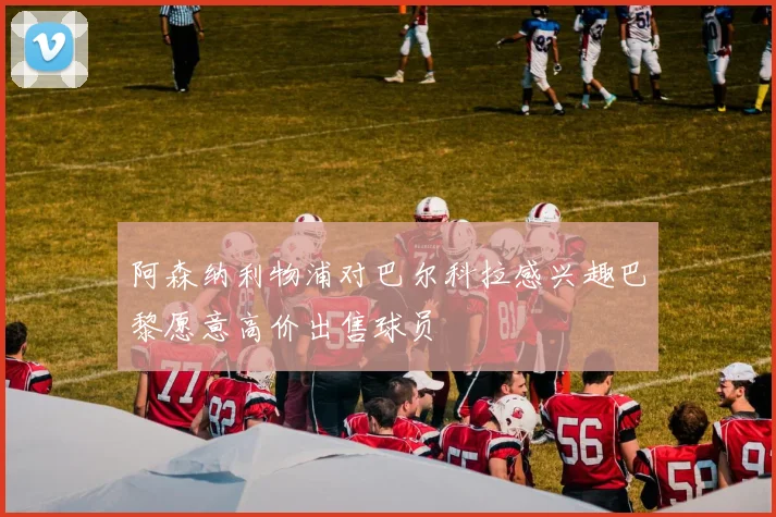 阿森纳利物浦对巴尔科拉感兴趣巴黎愿意高价出售球员