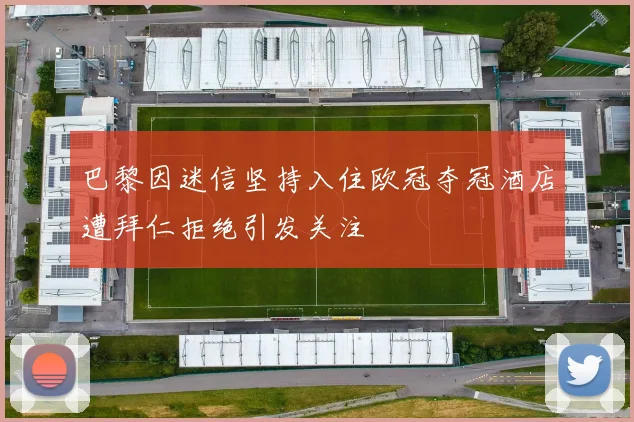 巴黎因迷信坚持入住欧冠夺冠酒店遭拜仁拒绝引发关注